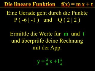 Eine Gerade geht durch die Punkte
P ( -6 | -1 ) und Q ( 2 | 2 )
Ermittle die Werte für m und t
und überprüfe deine Rechnung
mit der App.

 
