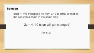 Solution
Step 1: We transpose 10 from LHS to RHS so that all
the constants come in the same side.
2z = 4 -10 (sign will get changed)
2z = -6
 