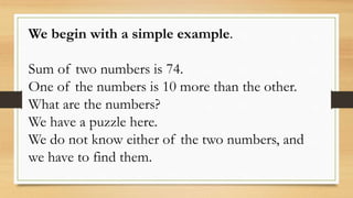 We begin with a simple example.
Sum of two numbers is 74.
One of the numbers is 10 more than the other.
What are the numbers?
We have a puzzle here.
We do not know either of the two numbers, and
we have to find them.
 