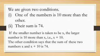 We are given two conditions.
(i) One of the numbers is 10 more than the
other.
(ii) Their sum is 74.
If the smaller number is taken to be x, the larger
number is 10 more than x, i.e., x + 10.
The other condition says that the sum of these two
numbers x and x + 10 is 74.
 