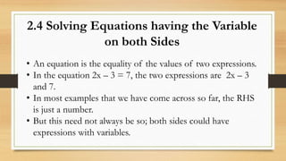 2.4 Solving Equations having the Variable
on both Sides
• An equation is the equality of the values of two expressions.
• In the equation 2x – 3 = 7, the two expressions are 2x – 3
and 7.
• In most examples that we have come across so far, the RHS
is just a number.
• But this need not always be so; both sides could have
expressions with variables.
 