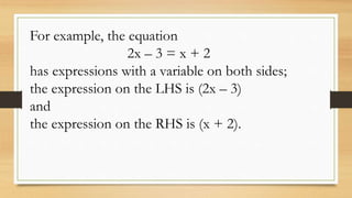 For example, the equation
2x – 3 = x + 2
has expressions with a variable on both sides;
the expression on the LHS is (2x – 3)
and
the expression on the RHS is (x + 2).
 