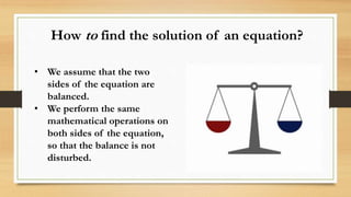 • We assume that the two
sides of the equation are
balanced.
• We perform the same
mathematical operations on
both sides of the equation,
so that the balance is not
disturbed.
How to find the solution of an equation?
 