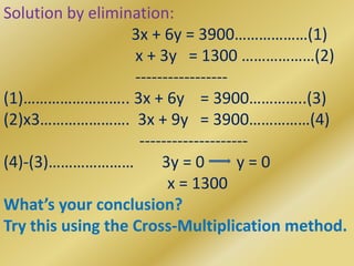 Solution by elimination:                                3x + 6y = 3900………………(1)                                 x + 3y   = 1300 ………………(2)                                 -----------------(1)…………………….. 3x + 6y    = 3900…………..(3)(2)x3………………….  3x + 9y   = 3900……………(4)                                  --------------------(4)-(3)…………………       3y = 0        y = 0                                         x = 1300What’s your conclusion?Try this using the Cross-Multiplication method.