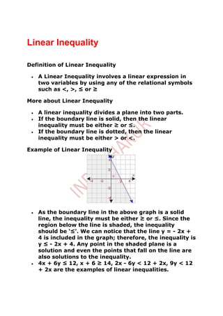 Linear Inequality

Definition of Linear Inequality

   A Linear Inequality involves a linear expression in
   two variables by using any of the relational symbols
   such as <, >, ≤ or ≥

More about Linear Inequality

   A linear inequality divides a plane into two parts.
   If the boundary line is solid, then the linear
   inequality must be either ≥ or ≤.
   If the boundary line is dotted, then the linear
   inequality must be either > or <.

Example of Linear Inequality




   As the boundary line in the above graph is a solid
   line, the inequality must be either ≥ or ≤. Since the
   region below the line is shaded, the inequality
   should be ‘≤’. We can notice that the line y = - 2x +
   4 is included in the graph; therefore, the inequality is
   y ≤ - 2x + 4. Any point in the shaded plane is a
   solution and even the points that fall on the line are
   also solutions to the inequality.
   4x + 6y ≤ 12, x + 6 ≥ 14, 2x - 6y < 12 + 2x, 9y < 12
   + 2x are the examples of linear inequalities.
 