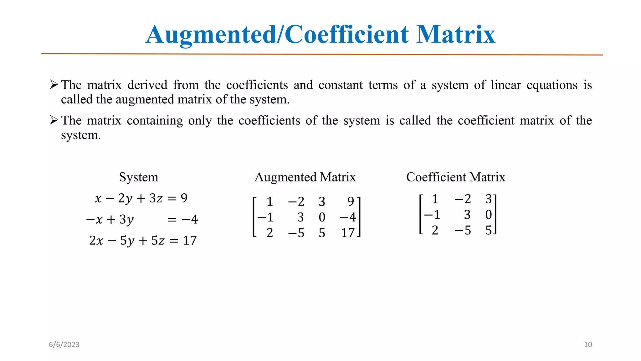 Augmented/Coefficient Matrix
The matrix derived from the coefficients and constant terms of a system of linear equations is
called the augmented matrix of the system.
The matrix containing only the coefficients of the system is called the coefficient matrix of the
system.
System Augmented Matrix Coefficient Matrix
𝑥 − 2𝑦 + 3𝑧 = 9
−𝑥 + 3𝑦 = −4
2𝑥 − 5𝑦 + 5𝑧 = 17
6/6/2023 10
1 −2 3 9
−1 3 0 −4
2 −5 5 17
1 −2 3
−1 3 0
2 −5 5
 