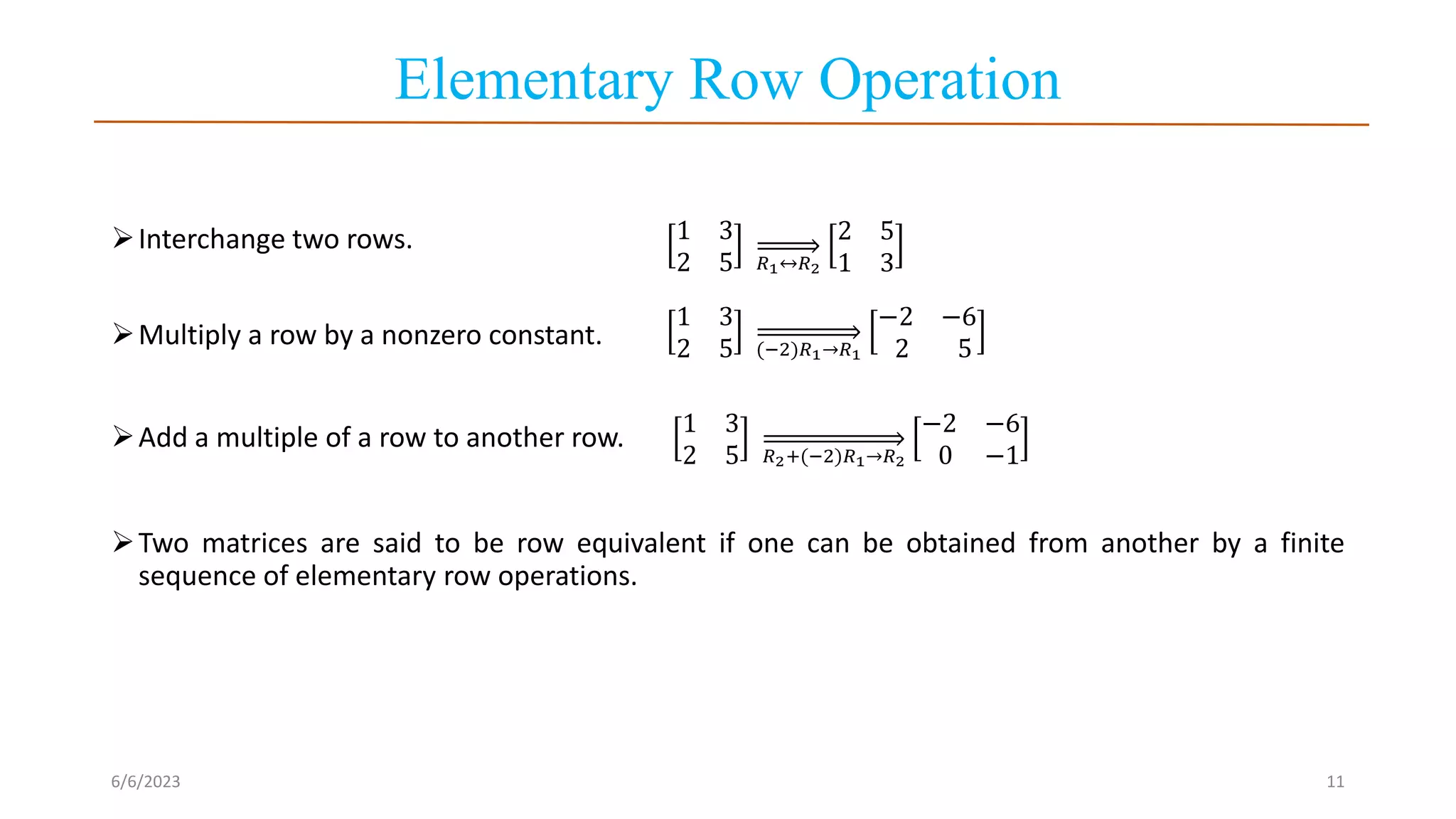 Elementary Row Operation
Interchange two rows.
Multiply a row by a nonzero constant.
Add a multiple of a row to another row. 1 3
2 5 𝑅2+(−2)𝑅1→𝑅2
−2 −6
0 −1
Two matrices are said to be row equivalent if one can be obtained from another by a finite
sequence of elementary row operations.
6/6/2023 11
1 3
2 5 𝑅1↔𝑅2
2 5
1 3
1 3
2 5 (−2)𝑅1→𝑅1
−2 −6
2 5
 