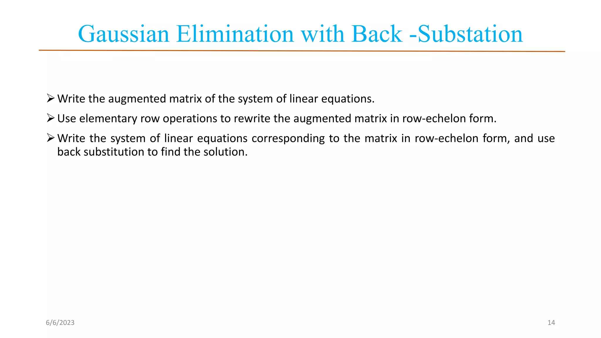 Gaussian Elimination with Back -Substation
Write the augmented matrix of the system of linear equations.
Use elementary row operations to rewrite the augmented matrix in row-echelon form.
Write the system of linear equations corresponding to the matrix in row-echelon form, and use
back substitution to find the solution.
6/6/2023 14
 