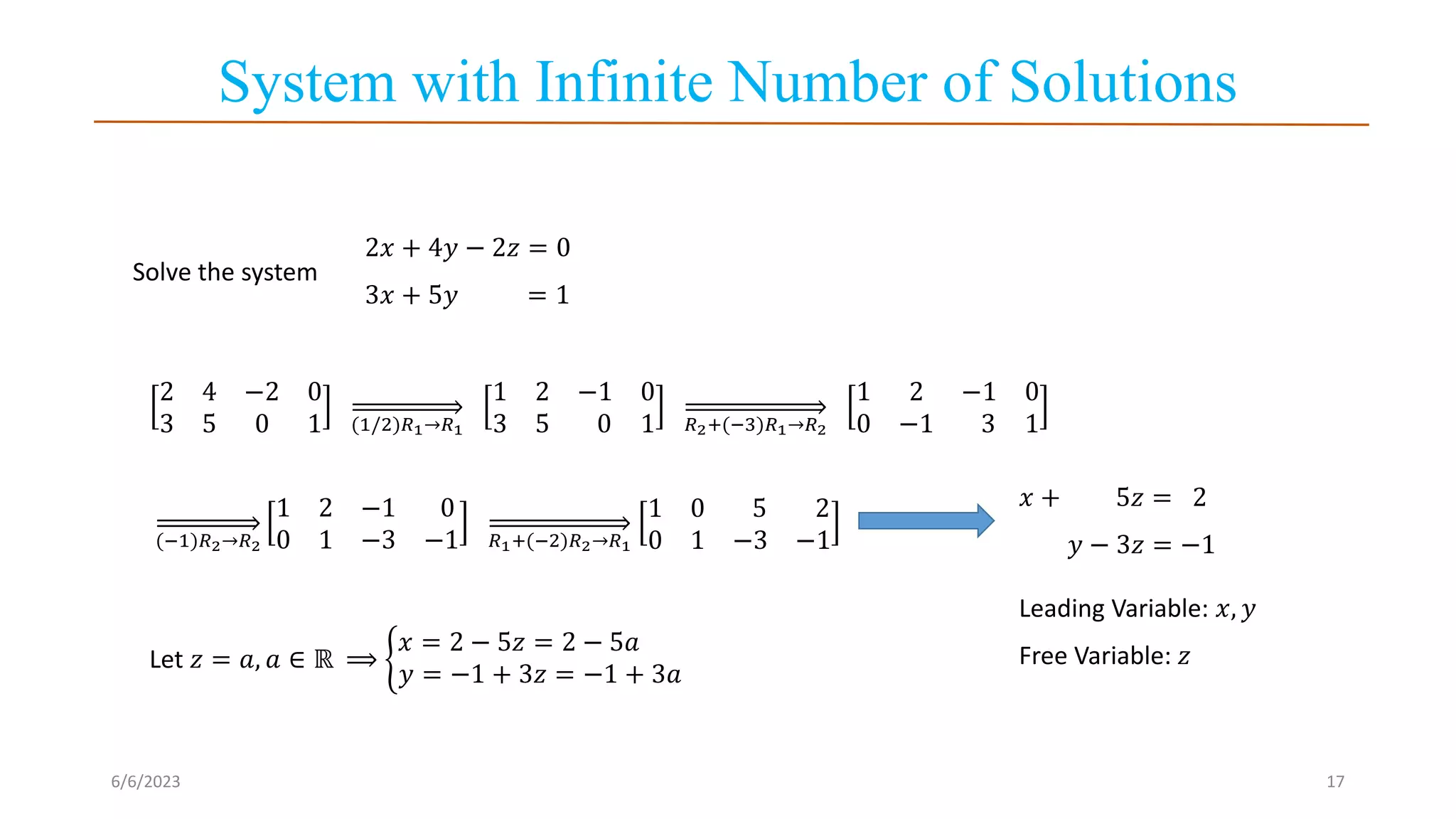 System with Infinite Number of Solutions
6/6/2023 17
Solve the system
2𝑥 + 4𝑦 − 2𝑧 = 0
3𝑥 + 5𝑦 = 1
2 4 −2 0
3 5 0 1 (1/2)𝑅1→𝑅1
1 2 −1 0
3 5 0 1 𝑅2+(−3)𝑅1→𝑅2
1 2 −1 0
0 −1 3 1
(−1)𝑅2→𝑅2
1 2 −1 0
0 1 −3 −1 𝑅1+(−2)𝑅2→𝑅1
1 0 5 2
0 1 −3 −1
𝑥 + 5𝑧 = 2
𝑦 − 3𝑧 = −1
Leading Variable: 𝑥, 𝑦
Free Variable: 𝑧
Let 𝑧 = 𝑎, 𝑎 ∈ ℝ ⟹
𝑥 = 2 − 5𝑧 = 2 − 5𝑎
𝑦 = −1 + 3𝑧 = −1 + 3𝑎
 
