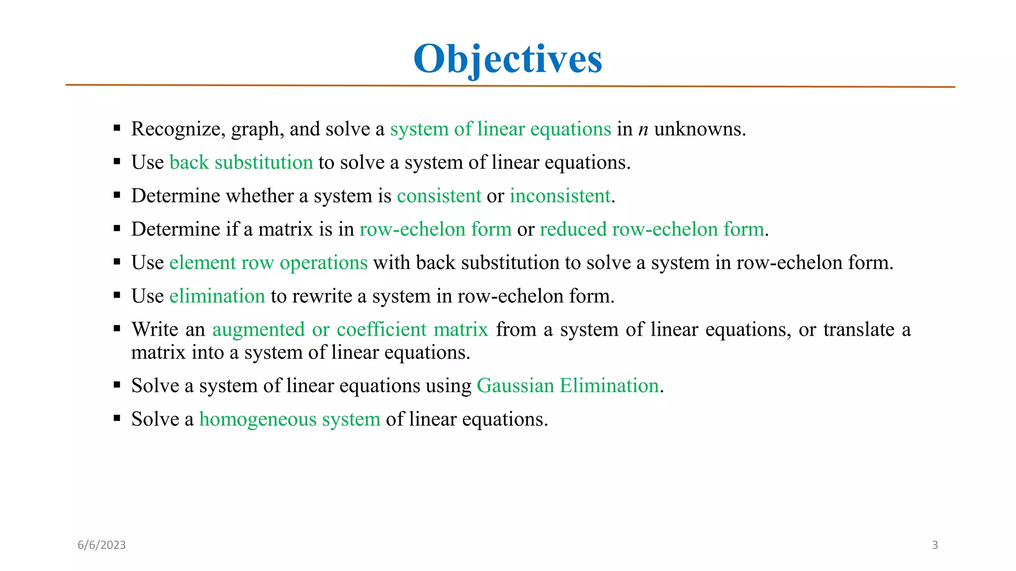 Objectives
 Recognize, graph, and solve a system of linear equations in n unknowns.
 Use back substitution to solve a system of linear equations.
 Determine whether a system is consistent or inconsistent.
 Determine if a matrix is in row-echelon form or reduced row-echelon form.
 Use element row operations with back substitution to solve a system in row-echelon form.
 Use elimination to rewrite a system in row-echelon form.
 Write an augmented or coefficient matrix from a system of linear equations, or translate a
matrix into a system of linear equations.
 Solve a system of linear equations using Gaussian Elimination.
 Solve a homogeneous system of linear equations.
6/6/2023 3
 