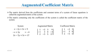 Augmented/Coefficient Matrix
The matrix derived from the coefficients and constant terms of a system of linear equations is
called the augmented matrix of the system.
The matrix containing only the coefficients of the system is called the coefficient matrix of the
system.
System Augmented Matrix Coefficient Matrix
𝑥 − 2𝑦 + 3𝑧 = 9
−𝑥 + 3𝑦 = −4
2𝑥 − 5𝑦 + 5𝑧 = 17
6/6/2023 10
1 −2 3 9
−1 3 0 −4
2 −5 5 17
1 −2 3
−1 3 0
2 −5 5
 