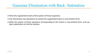 Gaussian Elimination with Back -Substation
Write the augmented matrix of the system of linear equations.
Use elementary row operations to rewrite the augmented matrix in row-echelon form.
Write the system of linear equations corresponding to the matrix in row-echelon form, and use
back substitution to find the solution.
6/6/2023 14
 
