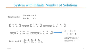 System with Infinite Number of Solutions
6/6/2023 17
Solve the system
2𝑥 + 4𝑦 − 2𝑧 = 0
3𝑥 + 5𝑦 = 1
2 4 −2 0
3 5 0 1 (1/2)𝑅1→𝑅1
1 2 −1 0
3 5 0 1 𝑅2+(−3)𝑅1→𝑅2
1 2 −1 0
0 −1 3 1
(−1)𝑅2→𝑅2
1 2 −1 0
0 1 −3 −1 𝑅1+(−2)𝑅2→𝑅1
1 0 5 2
0 1 −3 −1
𝑥 + 5𝑧 = 2
𝑦 − 3𝑧 = −1
Leading Variable: 𝑥, 𝑦
Free Variable: 𝑧
Let 𝑧 = 𝑎, 𝑎 ∈ ℝ ⟹
𝑥 = 2 − 5𝑧 = 2 − 5𝑎
𝑦 = −1 + 3𝑧 = −1 + 3𝑎
 