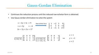 Gauss-Gordan Elimination
6/6/2023 18
𝑥 − 2𝑦 + 3𝑧 = 9
−𝑥 + 3𝑦 = −4
2𝑥 − 5𝑦 + 5𝑧 = 17
⟹
𝑥 = 1
𝑦 = −1
𝑧 = 2
• Continues the reduction process until the reduced row-echelon form is obtained.
• Use Gauss-Jordan elimination to solve the system
1 −2 3 9
−1 3 0 −4
2 −5 5 17
𝑅1+2𝑅2→𝑅1
1 0 9 19
0 1 3 5
0 0 1 2
𝑅1+ −9 𝑅3→𝑅1
𝑅2+(−3)𝑅3→𝑅2
1 0 0 1
0 1 0 −1
0 0 1 2
Row-echelon form
 