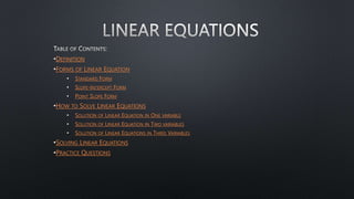 •DEFINITION
•FORMS OF LINEAR EQUATION
• STANDARD FORM
• SLOPE-INTERCEPT FORM
• POINT SLOPE FORM
•HOW TO SOLVE LINEAR EQUATIONS
• SOLUTION OF LINEAR EQUATION IN ONE VARIABLE
• SOLUTION OF LINEAR EQUATION IN TWO VARIABLES
• SOLUTION OF LINEAR EQUATIONS IN THREE VARIABLES
•SOLVING LINEAR EQUATIONS
•PRACTICE QUESTIONS
 