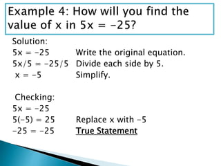 Solution:
5x = -25 Write the original equation.
5x/5 = -25/5 Divide each side by 5.
x = -5 Simplify.
Checking:
5x = -25
5(-5) = 25 Replace x with -5
-25 = -25 True Statement
 