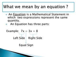  An Equation is a Mathematical Statement in
which two expressions represent the same
quantity.
 An Equation has three parts:
Example: 7x = 3x + 8
Left Side Right Side
Equal Sign
 