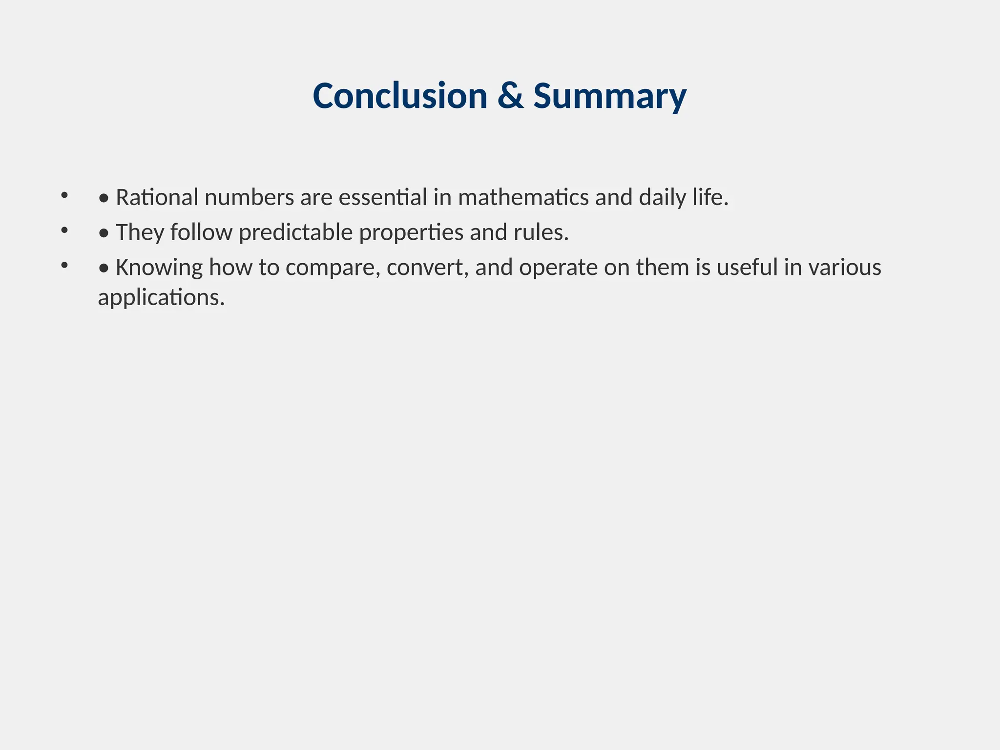 Conclusion & Summary
• • Rational numbers are essential in mathematics and daily life.
• • They follow predictable properties and rules.
• • Knowing how to compare, convert, and operate on them is useful in various
applications.
 