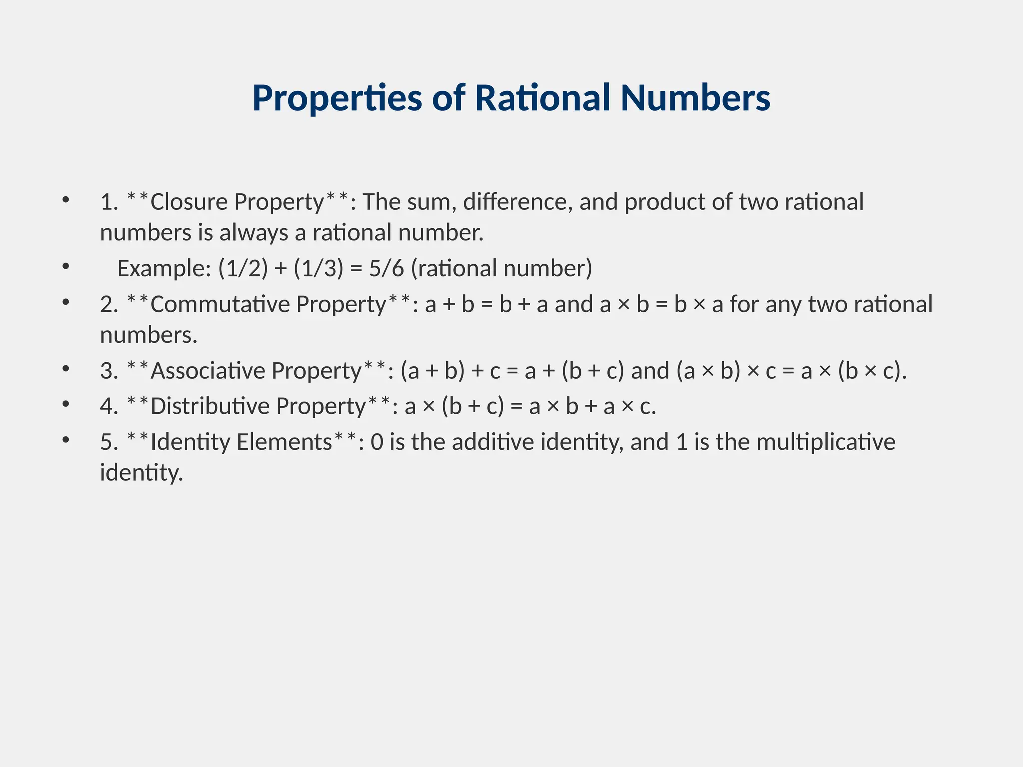 Properties of Rational Numbers
• 1. **Closure Property**: The sum, difference, and product of two rational
numbers is always a rational number.
• Example: (1/2) + (1/3) = 5/6 (rational number)
• 2. **Commutative Property**: a + b = b + a and a × b = b × a for any two rational
numbers.
• 3. **Associative Property**: (a + b) + c = a + (b + c) and (a × b) × c = a × (b × c).
• 4. **Distributive Property**: a × (b + c) = a × b + a × c.
• 5. **Identity Elements**: 0 is the additive identity, and 1 is the multiplicative
identity.
 