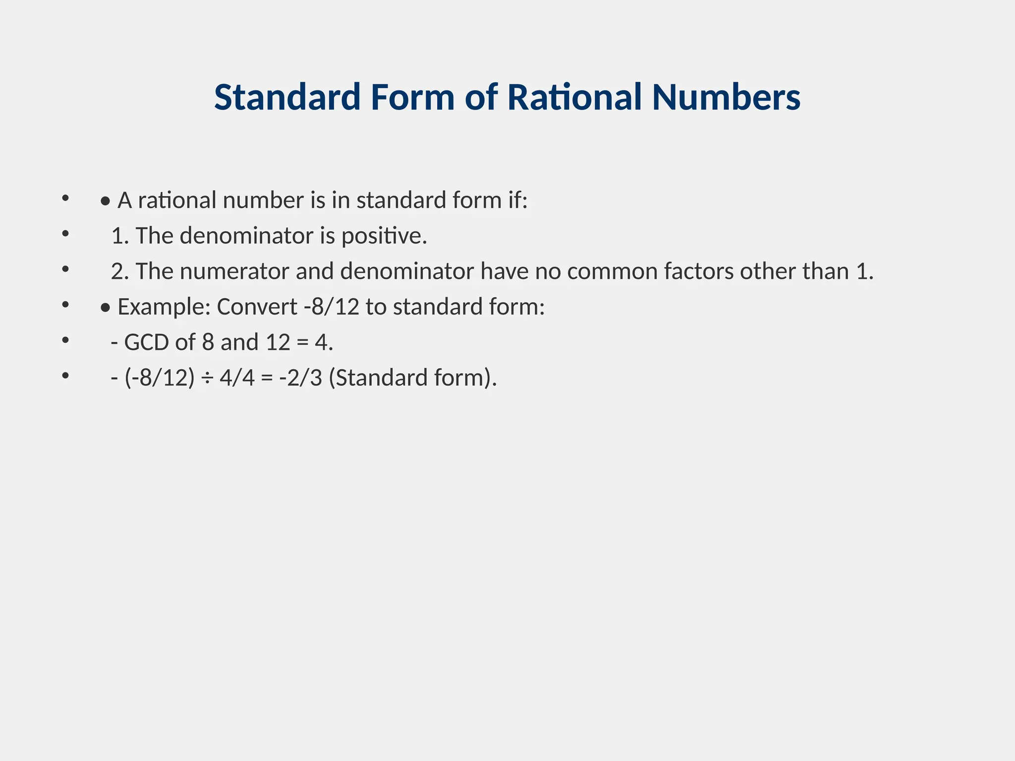 Standard Form of Rational Numbers
• • A rational number is in standard form if:
• 1. The denominator is positive.
• 2. The numerator and denominator have no common factors other than 1.
• • Example: Convert -8/12 to standard form:
• - GCD of 8 and 12 = 4.
• - (-8/12) ÷ 4/4 = -2/3 (Standard form).
 