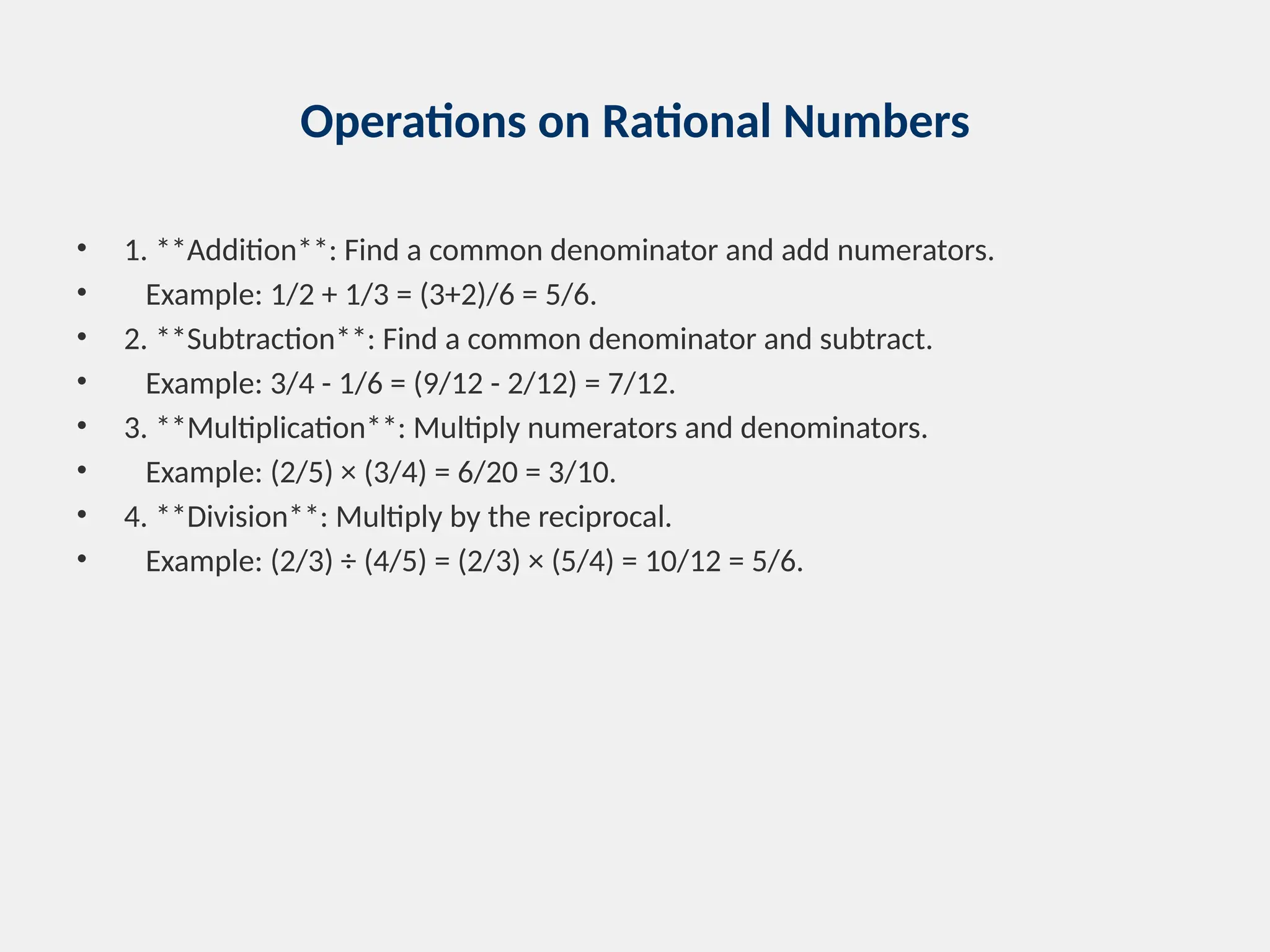 Operations on Rational Numbers
• 1. **Addition**: Find a common denominator and add numerators.
• Example: 1/2 + 1/3 = (3+2)/6 = 5/6.
• 2. **Subtraction**: Find a common denominator and subtract.
• Example: 3/4 - 1/6 = (9/12 - 2/12) = 7/12.
• 3. **Multiplication**: Multiply numerators and denominators.
• Example: (2/5) × (3/4) = 6/20 = 3/10.
• 4. **Division**: Multiply by the reciprocal.
• Example: (2/3) ÷ (4/5) = (2/3) × (5/4) = 10/12 = 5/6.
 