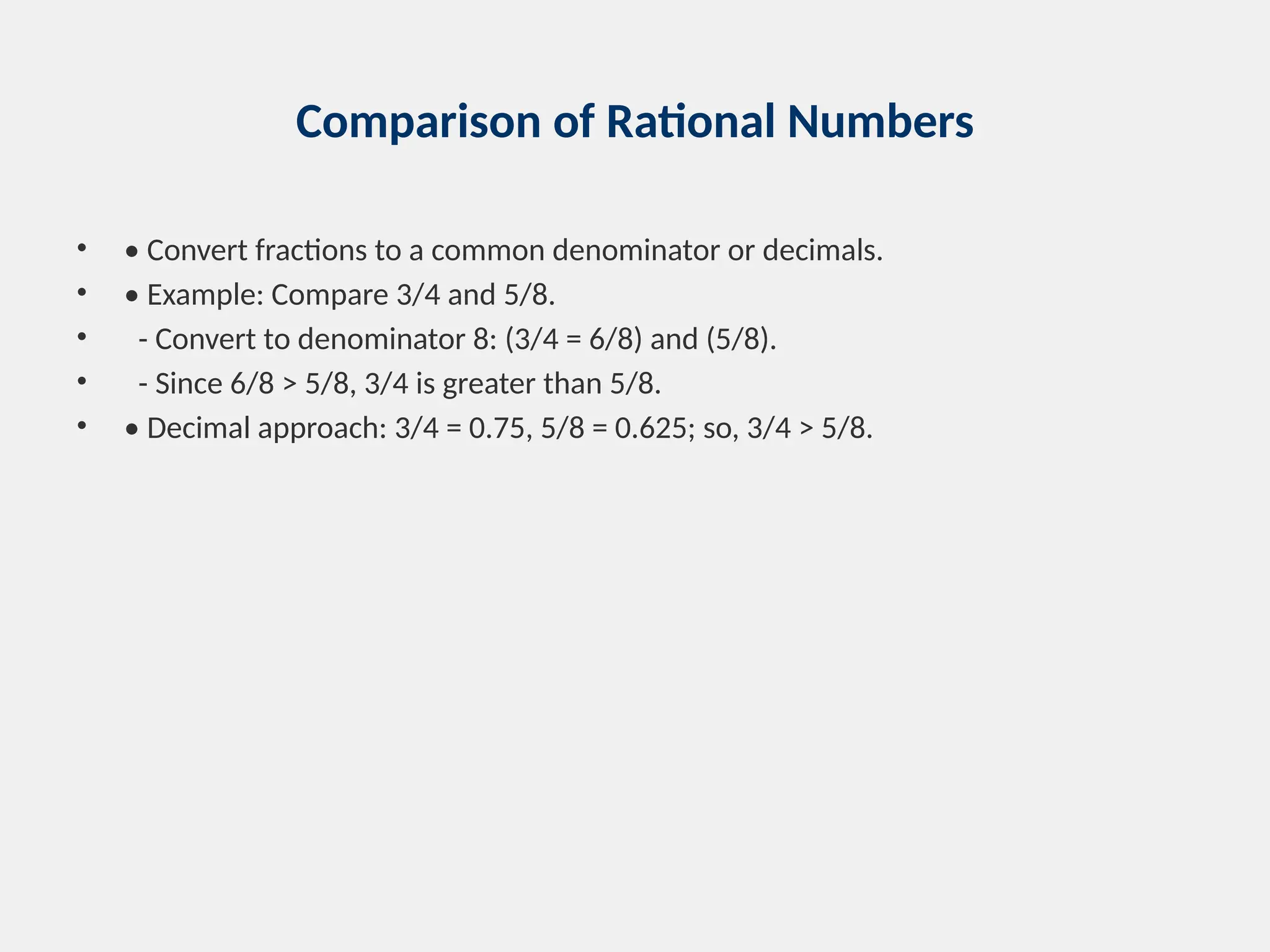 Comparison of Rational Numbers
• • Convert fractions to a common denominator or decimals.
• • Example: Compare 3/4 and 5/8.
• - Convert to denominator 8: (3/4 = 6/8) and (5/8).
• - Since 6/8 > 5/8, 3/4 is greater than 5/8.
• • Decimal approach: 3/4 = 0.75, 5/8 = 0.625; so, 3/4 > 5/8.
 