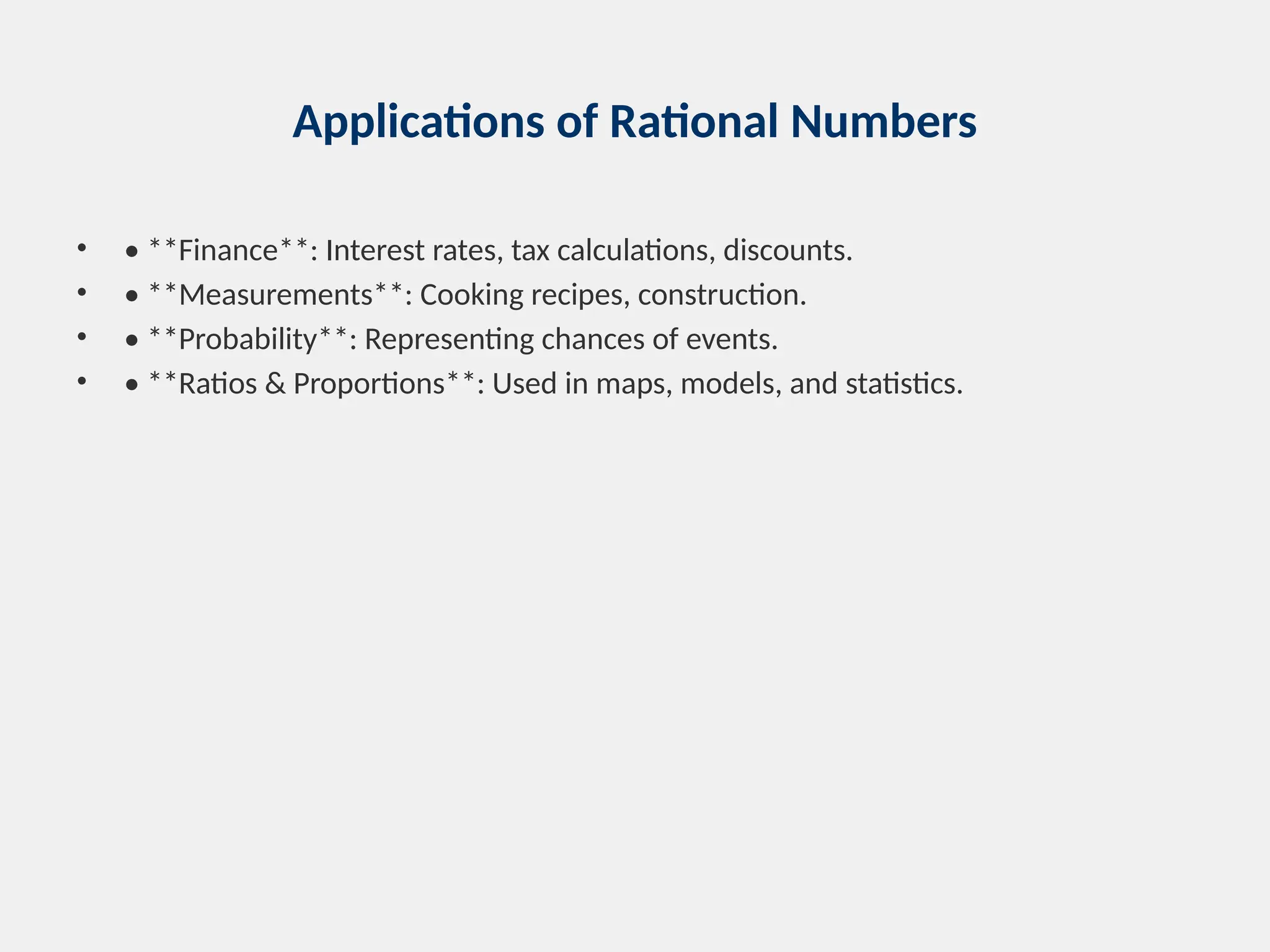 Applications of Rational Numbers
• • **Finance**: Interest rates, tax calculations, discounts.
• • **Measurements**: Cooking recipes, construction.
• • **Probability**: Representing chances of events.
• • **Ratios & Proportions**: Used in maps, models, and statistics.
 