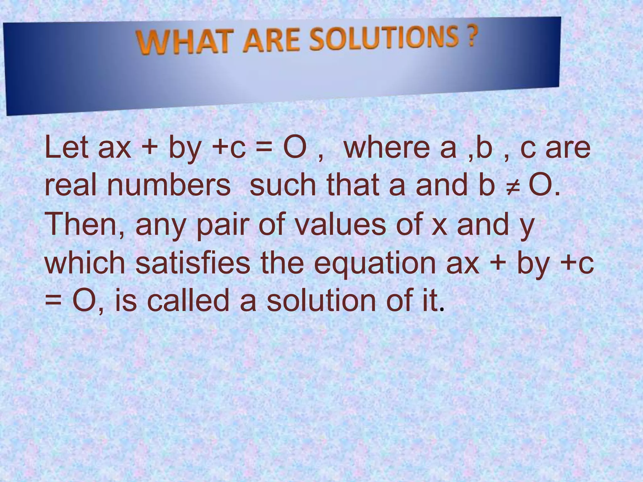 Let ax + by +c = O , where a ,b , c are
real numbers such that a and b ≠ O.
Then, any pair of values of x and y
which satisfies the equation ax + by +c
= O, is called a solution of it.
 