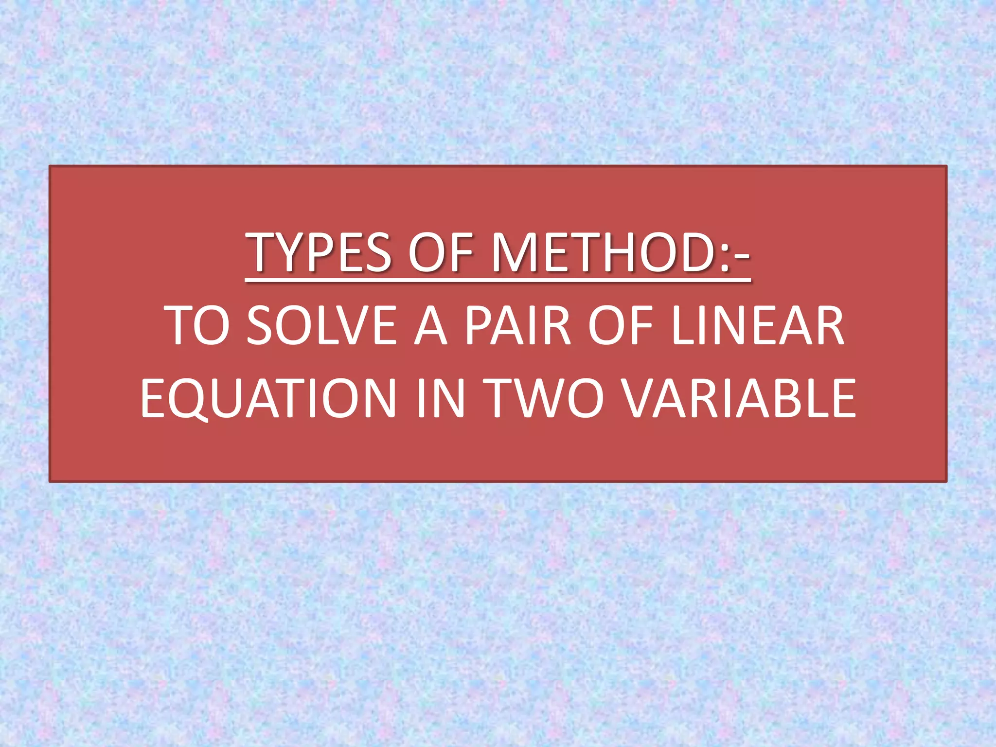 TYPES OF METHOD:-
TO SOLVE A PAIR OF LINEAR
EQUATION IN TWO VARIABLE
 