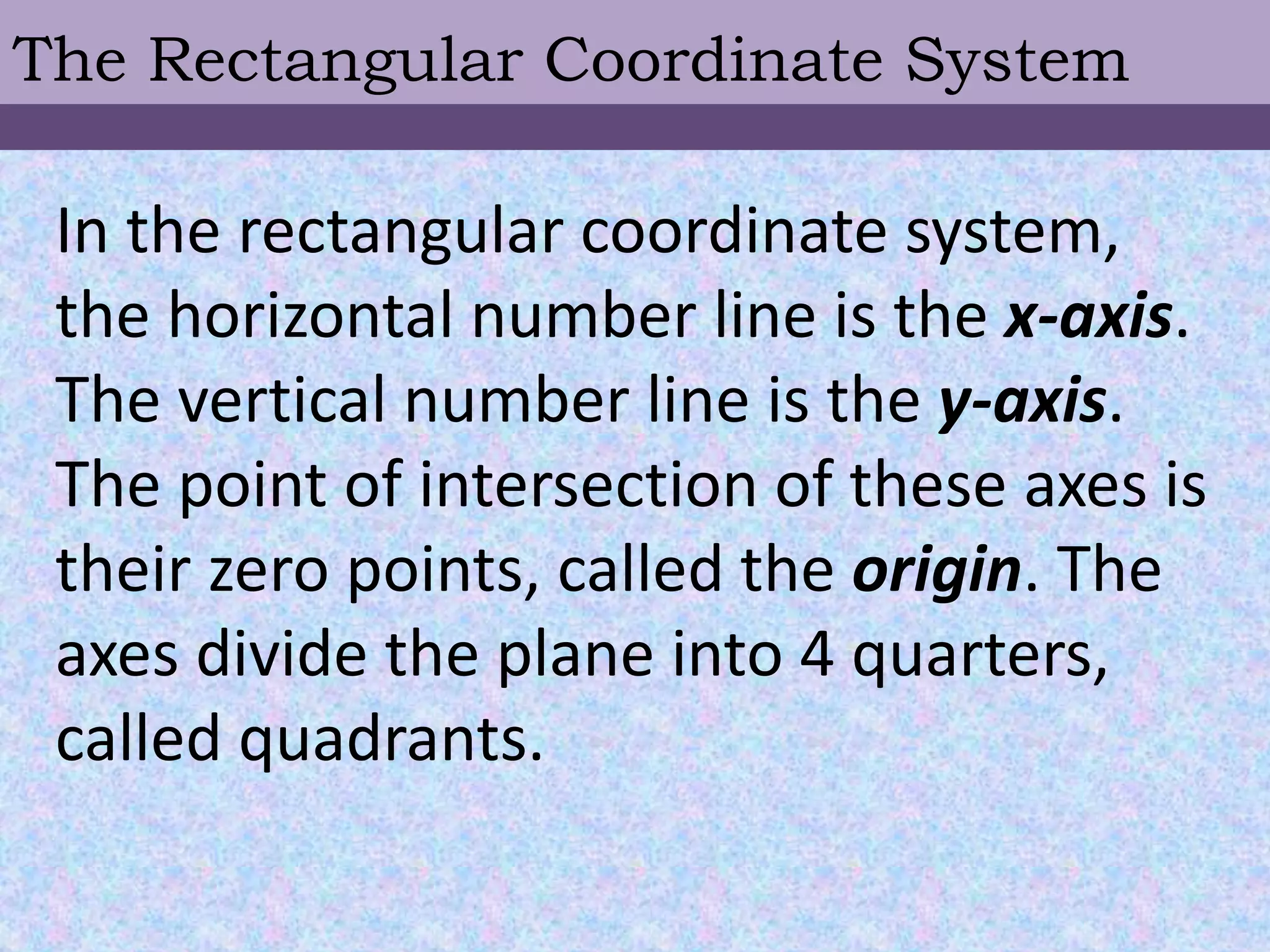 The Rectangular Coordinate System
In the rectangular coordinate system,
the horizontal number line is the x-axis.
The vertical number line is the y-axis.
The point of intersection of these axes is
their zero points, called the origin. The
axes divide the plane into 4 quarters,
called quadrants.
 