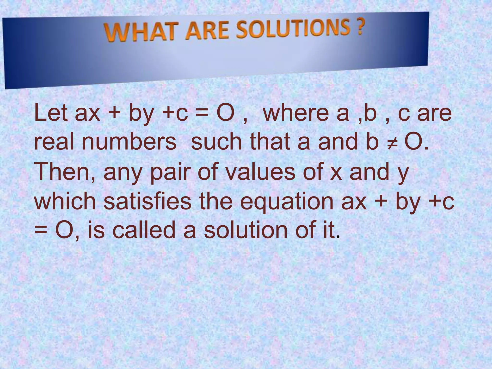 WHAT ARE SOLUTIONS ?Let ax + by +c = O ,  where a ,b , c are real numbers  such that a and b ≠ O. Then, any pair of values of x and y which satisfies the equation ax + by +c = O, is called a solution of it.