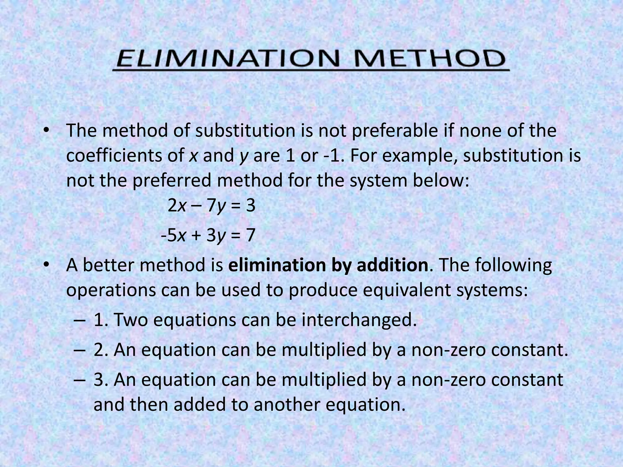 ELIMINATION METHODThe method of substitution is not preferable if none of the coefficients of x and y are 1 or -1. For example, substitution is not the preferred method for the system below:                     	       	2x – 7y = 3-5x + 3y = 7 A better method is elimination by addition. The following operations can be used to produce equivalent systems: 1. Two equations can be interchanged. 2. An equation can be multiplied by a non-zero constant. 3. An equation can be multiplied by a non-zero constant and then added to another equation. 