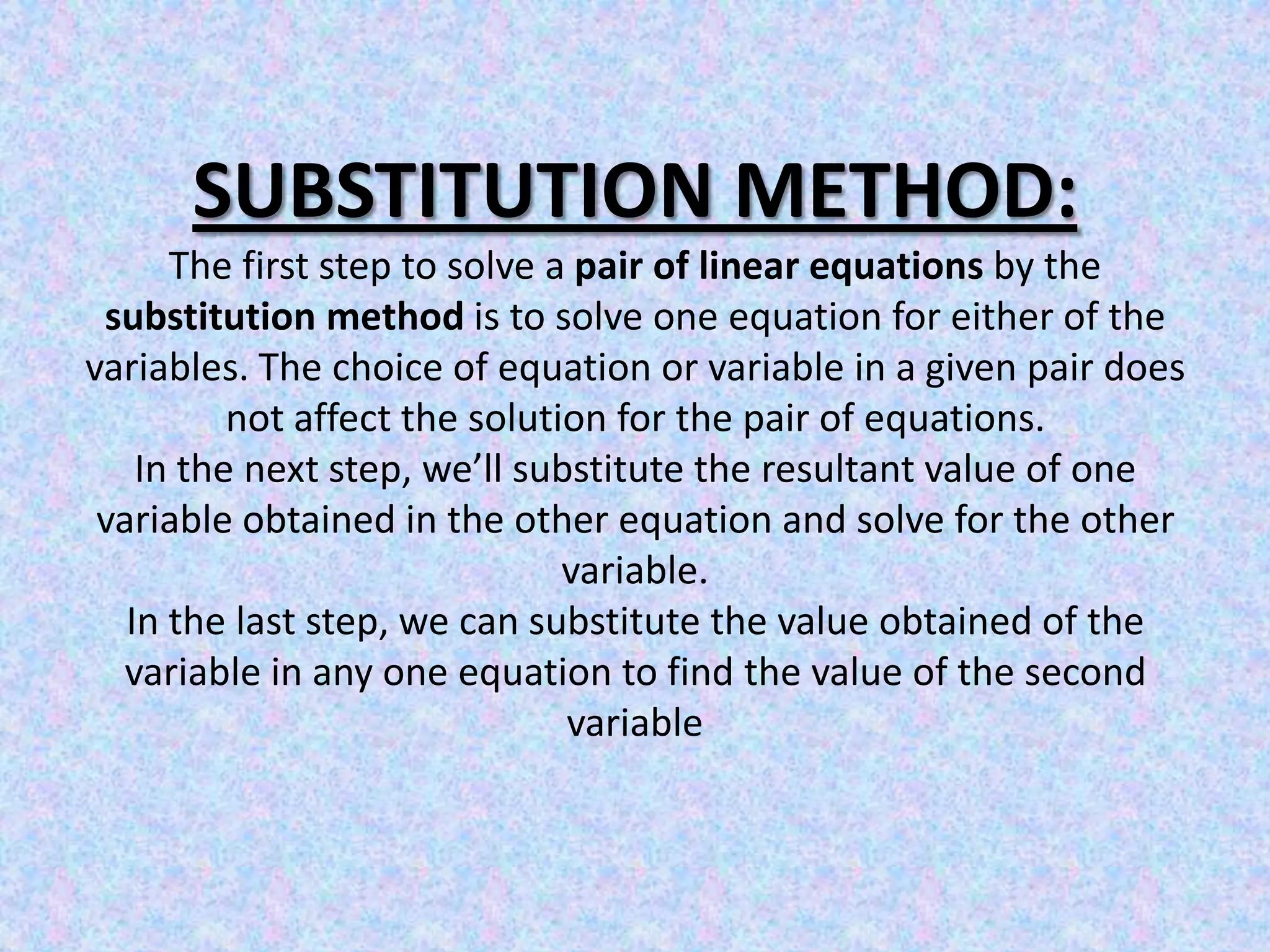 SUBSTITUTION METHOD:The first step to solve a pair of linear equations by the substitution method is to solve one equation for either of the variables. The choice of equation or variable in a given pair does not affect the solution for the pair of equations.In the next step, we’ll substitute the resultant value of one variable obtained in the other equation and solve for the other variable.In the last step, we can substitute the value obtained of the variable in any one equation to find the value of the second variable