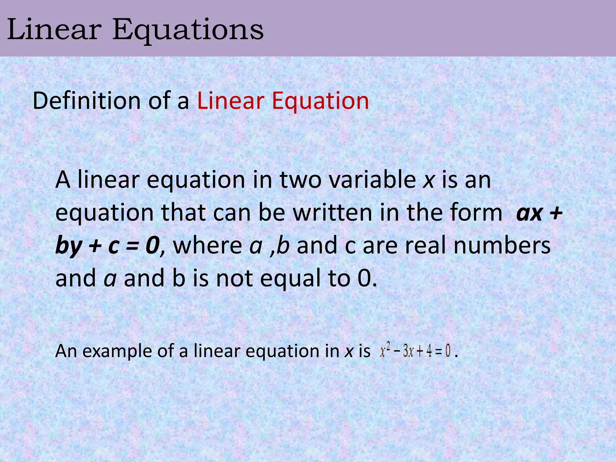 Linear EquationsDefinition of a Linear Equation	A linear equation in two variable x is an  equation that can be written in the form  ax + by + c = 0, where a ,b and c are real numbers and a and b is not equal to 0. 	An example of a linear equation in x is                  . 