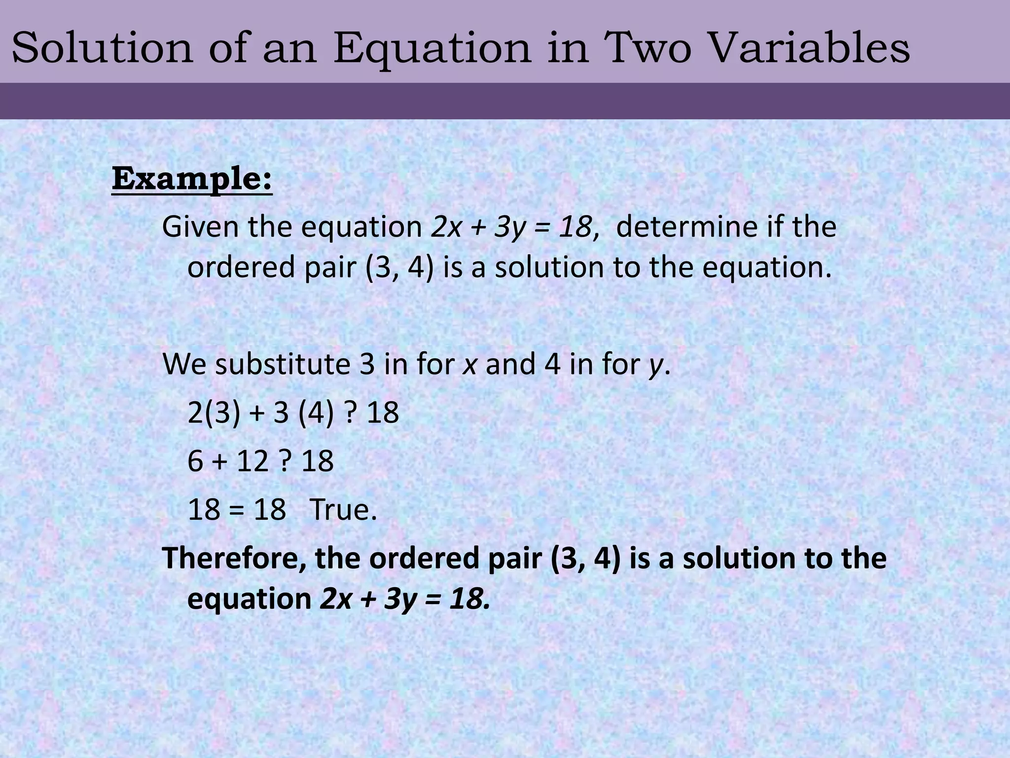 Solution of an Equation in Two VariablesExample:Given the equation 2x + 3y = 18,  determine if the ordered pair (3, 4) is a solution to the equation.We substitute 3 in for x and 4 in for y.	2(3) + 3 (4) ? 18	6 + 12 ? 18	18 = 18   True.Therefore, the ordered pair (3, 4) is a solution to the equation 2x + 3y = 18.