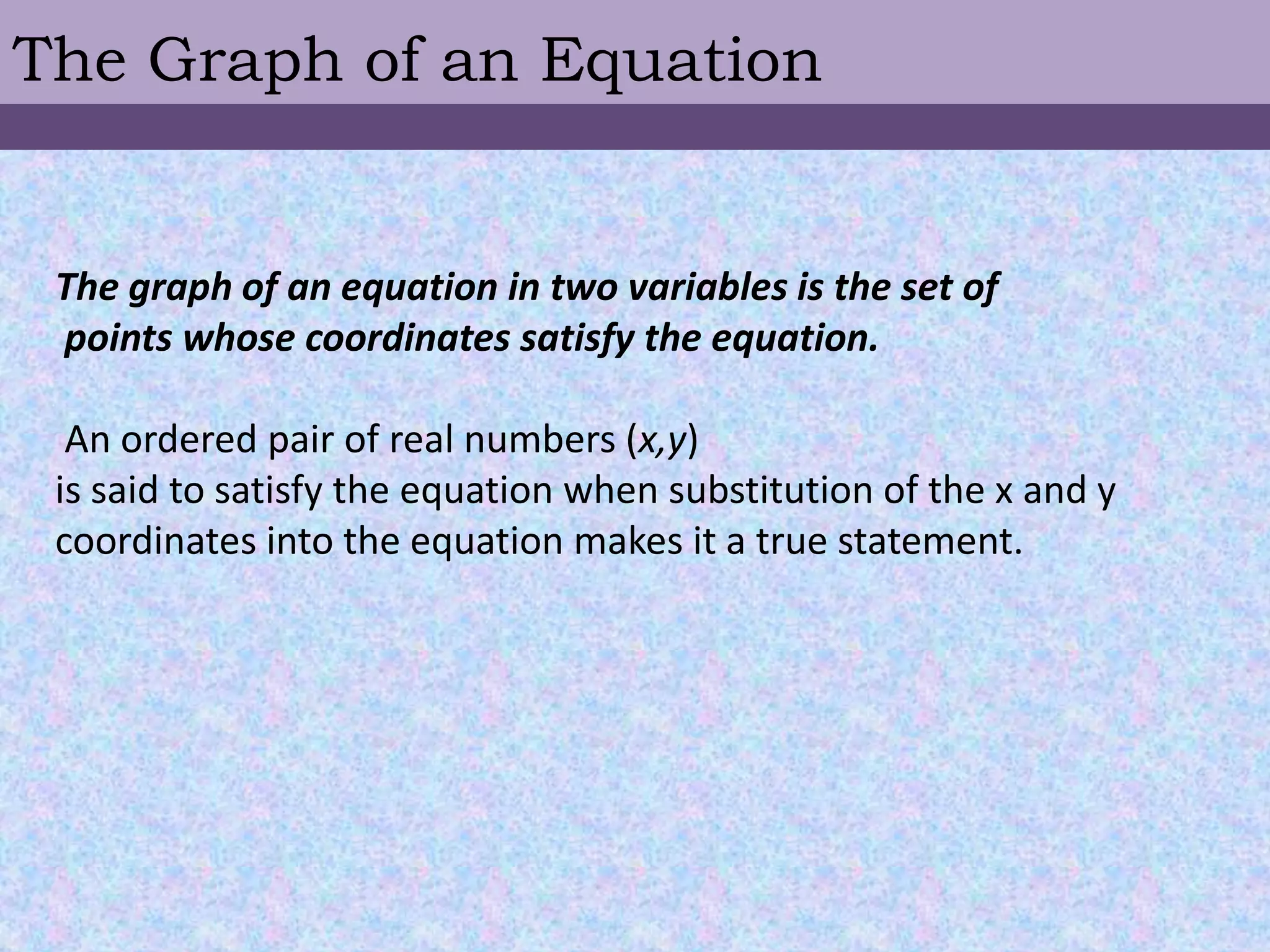The Graph of an EquationThe graph of an equation in two variables is the set of  points whose coordinates satisfy the equation. An ordered pair of real numbers (x,y) is said to satisfy the equation when substitution of the x and y coordinates into the equation makes it a true statement. 