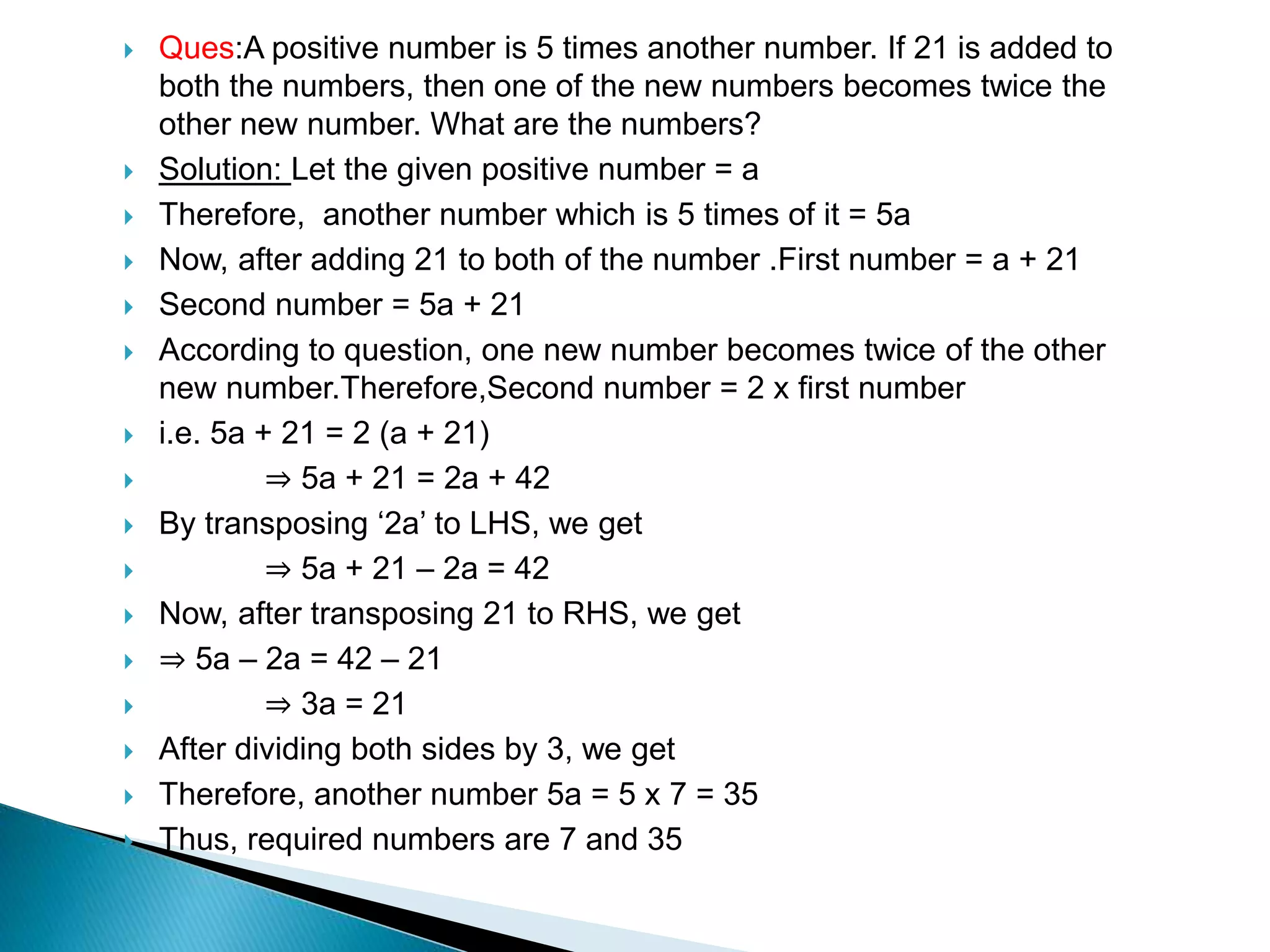  Ques:A positive number is 5 times another number. If 21 is added to
both the numbers, then one of the new numbers becomes twice the
other new number. What are the numbers?
 Solution: Let the given positive number = a
 Therefore, another number which is 5 times of it = 5a
 Now, after adding 21 to both of the number .First number = a + 21
 Second number = 5a + 21
 According to question, one new number becomes twice of the other
new number.Therefore,Second number = 2 x first number
 i.e. 5a + 21 = 2 (a + 21)
 ⇒ 5a + 21 = 2a + 42
 By transposing ‘2a’ to LHS, we get
 ⇒ 5a + 21 – 2a = 42
 Now, after transposing 21 to RHS, we get
 ⇒ 5a – 2a = 42 – 21
 ⇒ 3a = 21
 After dividing both sides by 3, we get
 Therefore, another number 5a = 5 x 7 = 35
 Thus, required numbers are 7 and 35
 