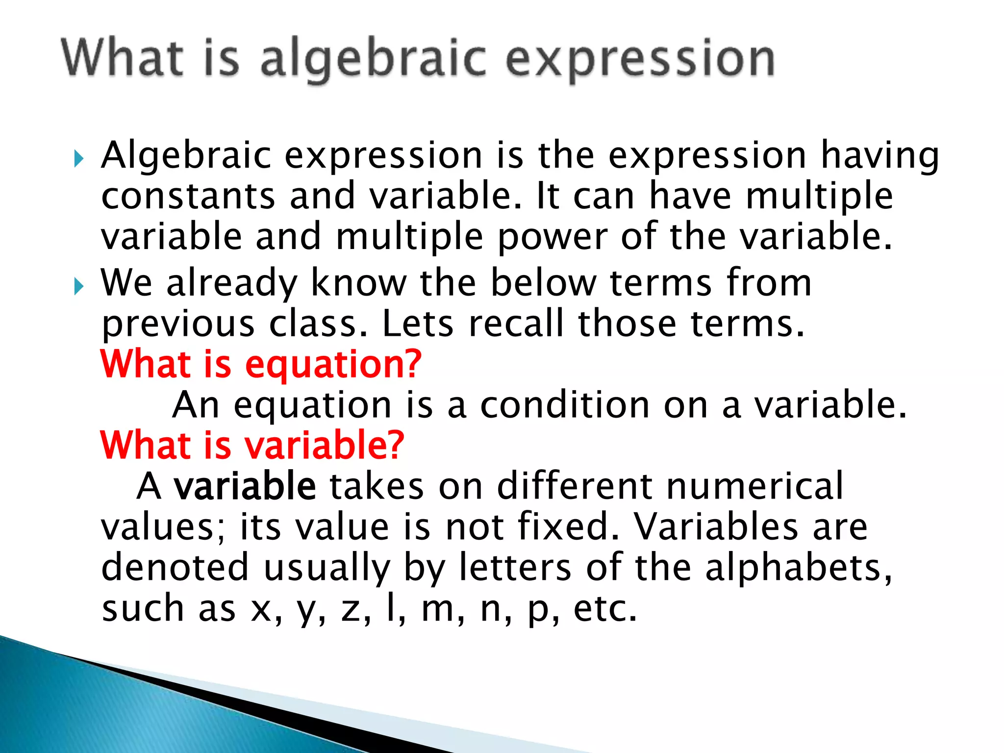  Algebraic expression is the expression having
constants and variable. It can have multiple
variable and multiple power of the variable.
 We already know the below terms from
previous class. Lets recall those terms.
What is equation?
An equation is a condition on a variable.
What is variable?
A variable takes on different numerical
values; its value is not fixed. Variables are
denoted usually by letters of the alphabets,
such as x, y, z, l, m, n, p, etc.
 