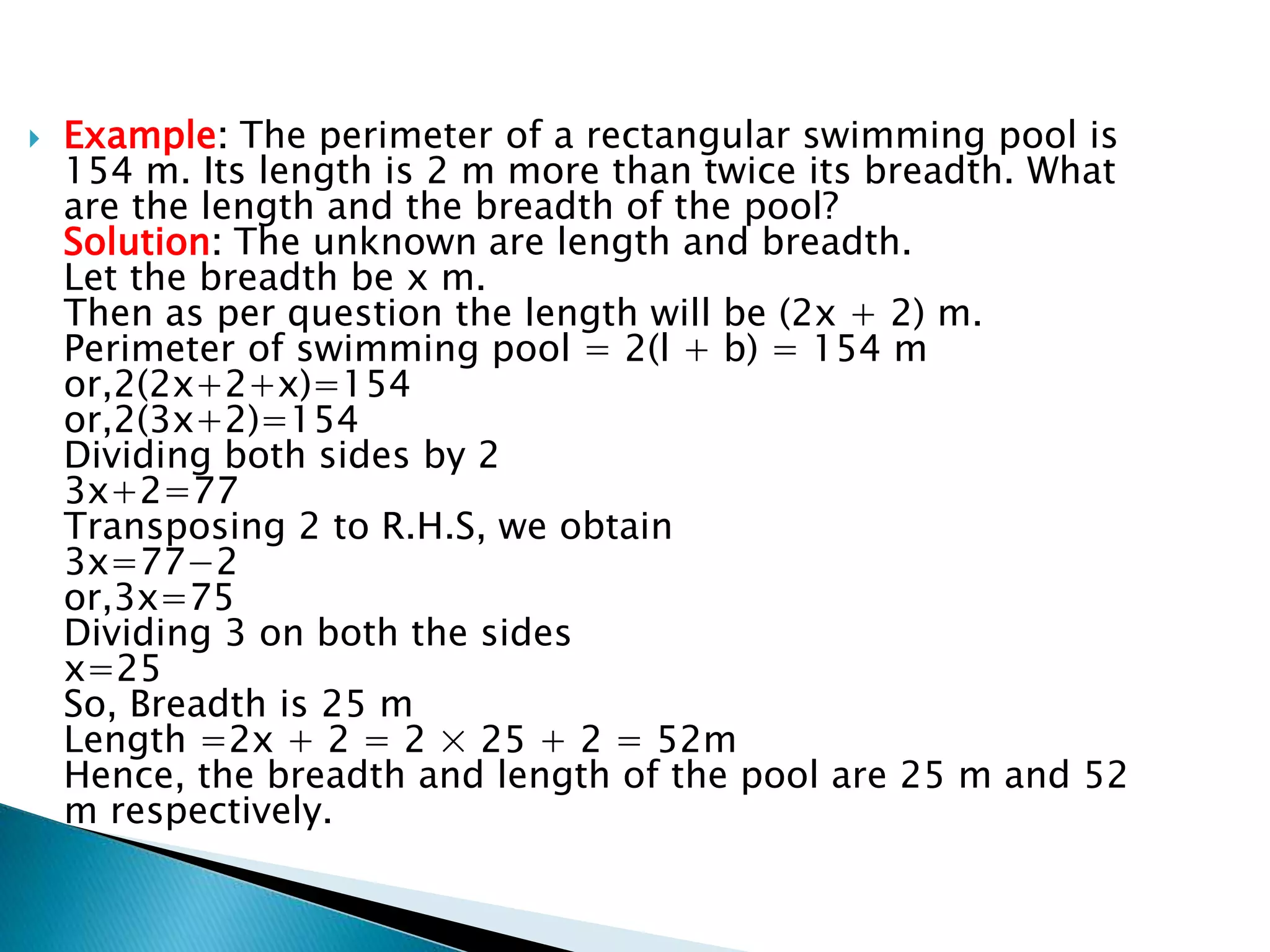 Example: The perimeter of a rectangular swimming pool is
154 m. Its length is 2 m more than twice its breadth. What
are the length and the breadth of the pool?
Solution: The unknown are length and breadth.
Let the breadth be x m.
Then as per question the length will be (2x + 2) m.
Perimeter of swimming pool = 2(l + b) = 154 m
or,2(2x+2+x)=154
or,2(3x+2)=154
Dividing both sides by 2
3x+2=77
Transposing 2 to R.H.S, we obtain
3x=77−2
or,3x=75
Dividing 3 on both the sides
x=25
So, Breadth is 25 m
Length =2x + 2 = 2 × 25 + 2 = 52m
Hence, the breadth and length of the pool are 25 m and 52
m respectively.
 