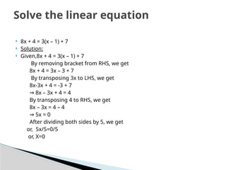  8x + 4 = 3(x – 1) + 7
 Solution:
 Given,8x + 4 = 3(x – 1) + 7
By removing bracket from RHS, we get
8x + 4 = 3x – 3 + 7
By transposing 3x to LHS, we get
8x-3x + 4 = -3 + 7
⇒ 8x – 3x + 4 = 4
By transposing 4 to RHS, we get
8x – 3x = 4 – 4
⇒ 5x = 0
After dividing both sides by 5, we get
or, 5x/5=0/5
or, X=0
Solve the linear equation
 