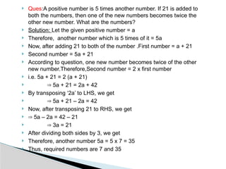  Ques:A positive number is 5 times another number. If 21 is added to
both the numbers, then one of the new numbers becomes twice the
other new number. What are the numbers?
 Solution: Let the given positive number = a
 Therefore, another number which is 5 times of it = 5a
 Now, after adding 21 to both of the number .First number = a + 21
 Second number = 5a + 21
 According to question, one new number becomes twice of the other
new number.Therefore,Second number = 2 x first number
 i.e. 5a + 21 = 2 (a + 21)
 ⇒ 5a + 21 = 2a + 42
 By transposing ‘2a’ to LHS, we get
 ⇒ 5a + 21 – 2a = 42
 Now, after transposing 21 to RHS, we get
 ⇒ 5a – 2a = 42 – 21
 ⇒ 3a = 21
 After dividing both sides by 3, we get
 Therefore, another number 5a = 5 x 7 = 35
 Thus, required numbers are 7 and 35
 