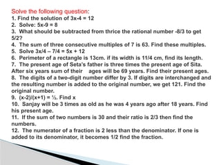 Solve the following question:
1. Find the solution of 3x-4 = 12
2. Solve: 5x-9 = 8
3. What should be subtracted from thrice the rational number -8/3 to get
5/2?
4. The sum of three consecutive multiples of 7 is 63. Find these multiples.
5. Solve 3x/4 – 7/4 = 5x + 12
6. Perimeter of a rectangle is 13cm. if its width is 11/4 cm, find its length.
7. The present age of Seta’s father is three times the present age of Sita.
After six years sum of their ages will be 69 years. Find their present ages.
8. The digits of a two-digit number differ by 3. If digits are interchanged and
the resulting number is added to the original number, we get 121. Find the
original number.
9. (x-2)/(x+1) = ½. Find x
10. Sanjay will be 3 times as old as he was 4 years ago after 18 years. Find
his present age.
11. If the sum of two numbers is 30 and their ratio is 2/3 then find the
numbers.
12. The numerator of a fraction is 2 less than the denominator. If one is
added to its denominator, it becomes 1/2 find the fraction.
 