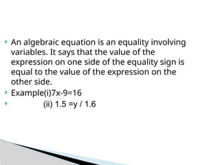  An algebraic equation is an equality involving
variables. It says that the value of the
expression on one side of the equality sign is
equal to the value of the expression on the
other side.
 Example(i)7x-9=16
 (ii) 1.5 =y / 1.6
 