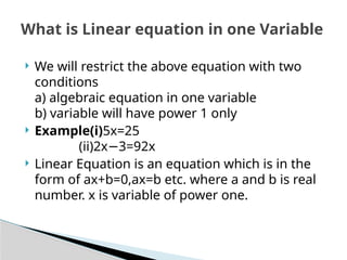  We will restrict the above equation with two
conditions
a) algebraic equation in one variable
b) variable will have power 1 only
 Example(i)5x=25
(ii)2x 3=92x
−
 Linear Equation is an equation which is in the
form of ax+b=0,ax=b etc. where a and b is real
number. x is variable of power one.
What is Linear equation in one Variable
 