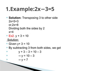  Solution: Transposing 3 to other side
2x=5+3
or,2x=8
Dividing both the sides by 2
x=4
 Ex2. y + 3 = 10
Solution:
 Given y+ 3 = 10
 By subtracting 3 from both sides, we get
 y + 3 – 3 = 10 – 3
 ⇒ y = 10 – 3
 ⇒ y = 7
1.Example:2x 3=5
−
 