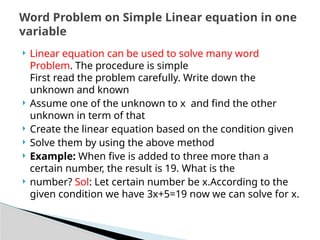  Linear equation can be used to solve many word
Problem. The procedure is simple
First read the problem carefully. Write down the
unknown and known
 Assume one of the unknown to x and find the other
unknown in term of that
 Create the linear equation based on the condition given
 Solve them by using the above method
 Example: When five is added to three more than a
certain number, the result is 19. What is the
 number? Sol: Let certain number be x.According to the
given condition we have 3x+5=19 now we can solve for x.
Word Problem on Simple Linear equation in one
variable
 
