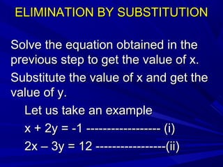 ELIMINATION BY SUBSTITUTIONELIMINATION BY SUBSTITUTION
Solve the equation obtained in theSolve the equation obtained in the
previous step to get the value of x.previous step to get the value of x.
Substitute the value of x and get theSubstitute the value of x and get the
value of y.value of y.
Let us take an exampleLet us take an example
x + 2y = -1 ------------------ (i)x + 2y = -1 ------------------ (i)
2x – 3y = 12 -----------------(ii)2x – 3y = 12 -----------------(ii)
 