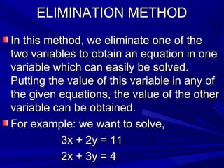 ELIMINATION METHODELIMINATION METHOD
In this method, we eliminate one of theIn this method, we eliminate one of the
two variables to obtain an equation in onetwo variables to obtain an equation in one
variable which can easily be solved.variable which can easily be solved.
Putting the value of this variable in any ofPutting the value of this variable in any of
the given equations, the value of the otherthe given equations, the value of the other
variable can be obtained.variable can be obtained.
For example: we want to solve,For example: we want to solve,
3x + 2y = 113x + 2y = 11
2x + 3y = 42x + 3y = 4
 