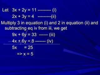 Let 3x + 2y = 11 --------- (i)Let 3x + 2y = 11 --------- (i)
2x + 3y = 4 ---------(ii)2x + 3y = 4 ---------(ii)
Multiply 3 in equation (i) and 2 in equation (ii) andMultiply 3 in equation (i) and 2 in equation (ii) and
subtracting eq iv from iii, we getsubtracting eq iv from iii, we get
9x + 6y = 33 ------ (iii)9x + 6y = 33 ------ (iii)
4x + 6y = 8 ------- (iv)4x + 6y = 8 ------- (iv)
5x = 255x = 25
=> x = 5=> x = 5
 