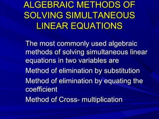 ALGEBRAIC METHODS OFALGEBRAIC METHODS OF
SOLVING SIMULTANEOUSSOLVING SIMULTANEOUS
LINEAR EQUATIONSLINEAR EQUATIONS
The most commonly used algebraicThe most commonly used algebraic
methods of solving simultaneous linearmethods of solving simultaneous linear
equations in two variables areequations in two variables are
Method of elimination by substitutionMethod of elimination by substitution
Method of elimination by equating theMethod of elimination by equating the
coefficientcoefficient
Method of Cross- multiplicationMethod of Cross- multiplication
 